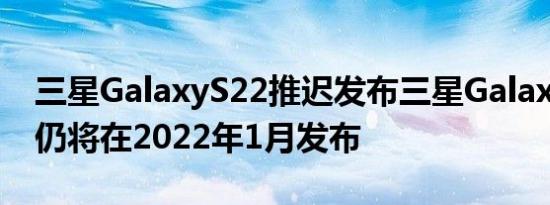 三星GalaxyS22推迟发布三星GalaxyS21FE仍将在2022年1月发布