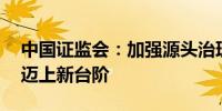 中国证监会：加强源头治理 推动投资者保护迈上新台阶