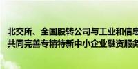 北交所、全国股转公司与工业和信息化部签署战略合作协议 共同完善专精特新中小企业融资服务体系