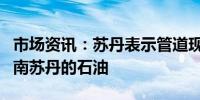 市场资讯：苏丹表示管道现已准备好再次出口南苏丹的石油