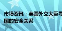 市场资讯：英国外交大臣寻求深化与印尼、韩国的安全关系