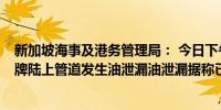 新加坡海事及港务管理局： 今日下午1点左右接到报告称壳牌陆上管道发生油泄漏油泄漏据称已在源头停止