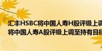 汇丰HSBC将中国人寿H股评级上调至买进目标价18港元；将中国人寿A股评级上调至持有目标价45元人民币