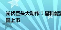 光伏巨头大动作！晶科能源拟发行GDR在德国上市