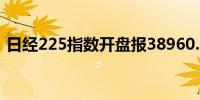 日经225指数开盘报38960.20点跌幅0.06%