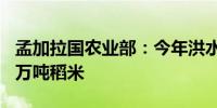 孟加拉国农业部：今年洪水已使该国损失110万吨稻米