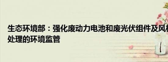 生态环境部：强化废动力电池和废光伏组件及风机叶片拆解处理的环境监管