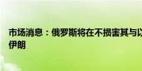 市场消息：俄罗斯将在不损害其与以色列关系的情况下帮助伊朗