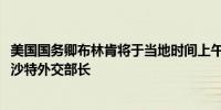 美国国务卿布林肯将于当地时间上午11点45分在利雅得会见沙特外交部长