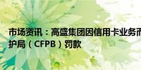 市场资讯：高盛集团因信用卡业务而面临美国消费者金融保护局（CFPB）罚款