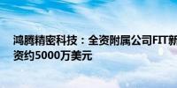 鸿腾精密科技：全资附属公司FIT新加坡将向一合资企业注资约5000万美元