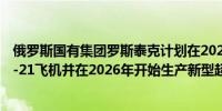 俄罗斯国有集团罗斯泰克计划在2025年开始大规模生产MC-21飞机并在2026年开始生产新型超级喷气飞机