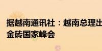 据越南通讯社：越南总理出发前往俄罗斯参加金砖国家峰会