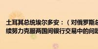 土耳其总统埃尔多安：（对俄罗斯总统普京表示）我们将继续努力克服两国间银行交易中的问题