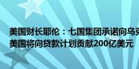 美国财长耶伦：七国集团承诺向乌克兰提供500亿美元贷款美国将向贷款计划贡献200亿美元