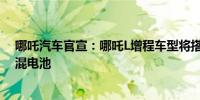 哪吒汽车官宣：哪吒L增程车型将搭载宁德时代骁遥超级增混电池