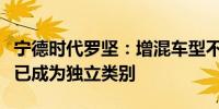 宁德时代罗坚：增混车型不再是过渡产品自身已成为独立类别