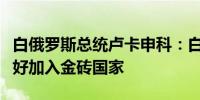 白俄罗斯总统卢卡申科：白俄罗斯已全面准备好加入金砖国家