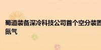 蜀道装备深冷科技公司首个空分装置后备系统产出合格氧气、氮气