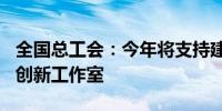 全国总工会：今年将支持建设200家劳模工匠创新工作室