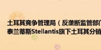 土耳其竞争管理局（反垄断监管部门）否决了Fofas接管斯泰兰蒂斯Stellantis旗下土耳其分销业务的交易