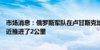 市场消息：俄罗斯军队在卢甘斯克地区的斯特尔马霍夫卡附近推进了2公里