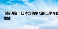 市场消息：日本对俄罗斯的二手车出口尽管面临新限制依然稳健