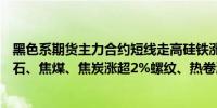 黑色系期货主力合约短线走高硅铁涨超4%锰硅涨超3%铁矿石、焦煤、焦炭涨超2%螺纹、热卷涨近2%