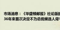 市场消息：《华盛顿邮报》社论版的编辑表示该社论版将自36年来首次决定不为总统候选人背书