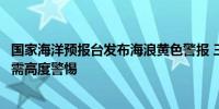 国家海洋预报台发布海浪黄色警报 三沙永兴岛、海南岛公众需高度警惕