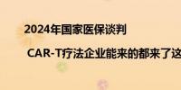 2024年国家医保谈判 | CAR-T疗法企业能来的都来了这次能“上桌”吗？