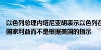 以色列总理内塔尼亚胡表示以色列在伊朗选择目标是基于其国家利益而不是根据美国的指示