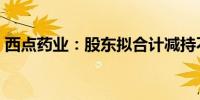 西点药业：股东拟合计减持不超6%公司股份