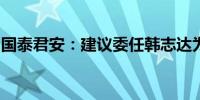 国泰君安：建议委任韩志达为公司非执行董事