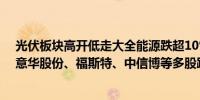 光伏板块高开低走大全能源跌超10%天合光能、金刚光伏、意华股份、福斯特、中信博等多股跌超5%