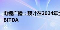 电视广播：预计在2024年全年实现显著正数EBITDA