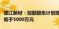 楚江新材：控股股东计划增持公司股份金额不低于5000万元