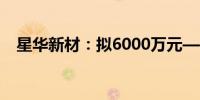 星华新材：拟6000万元—1亿元回购股份