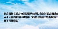 联合国秘书长古特雷斯表示如果以色列对联合国近东巴勒斯坦难民救济和工程处（UNRWA）的法律得以实施将“对被占领的巴勒斯坦领土上的巴勒斯坦难民产生毁灭性后果这是不可接受的”