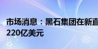 市场消息：黑石集团在新直接贷款基金中筹集220亿美元