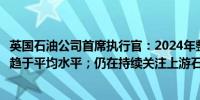 英国石油公司首席执行官：2024年整体石油和天然气交易将趋于平均水平；仍在持续关注上游石油和天然气的收购机会