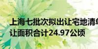 上海七批次拟出让宅地清单公示10宗地块出让面积合计24.97公顷