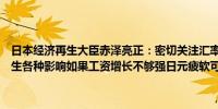 日本经济再生大臣赤泽亮正：密切关注汇率走势；疲弱日元会对经济产生各种影响如果工资增长不够强日元疲软可能会压低收入和民间消费