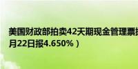 美国财政部拍卖42天期现金管理票据得标利率4.630%（10月22日报4.650%）