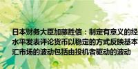 日本财务大臣加藤胜信：制定有意义的经济一揽子计划很重要不对外汇水平发表评论货币以稳定的方式反映基本面是非常重要的将高度警惕外汇市场的波动包括由投机者驱动的波动