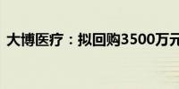 大博医疗：拟回购3500万元-7000万元股份