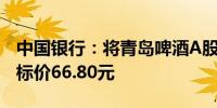 中国银行：将青岛啤酒A股评级下调至持有目标价66.80元