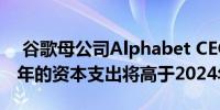  谷歌母公司Alphabet CEO：预计公司2025年的资本支出将高于2024年