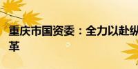 重庆市国资委：全力以赴纵深推进国资国企改革