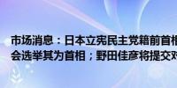 市场消息：日本立宪民主党籍前首相野田佳彦请求日本维新会选举其为首相；野田佳彦将提交对内阁的不信任动议